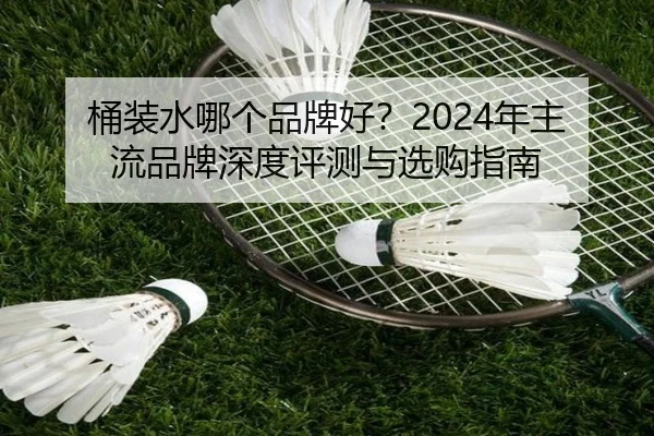 桶装水哪个品牌好？2024年主流品牌深度评测与选购指南